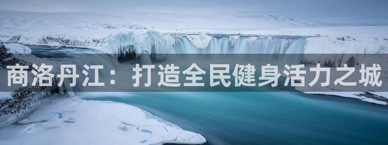尊龙凯时品牌介绍：商洛丹江：打造全民健身活力之城