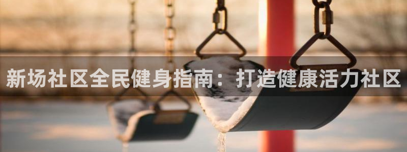 尊龙凯时登入首页：新场社区全民健身指南：打造健康活力社区