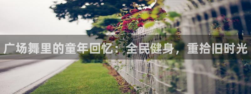 z6尊龙凯时旗舰厅：广场舞里的童年回忆：全民健身，重拾旧