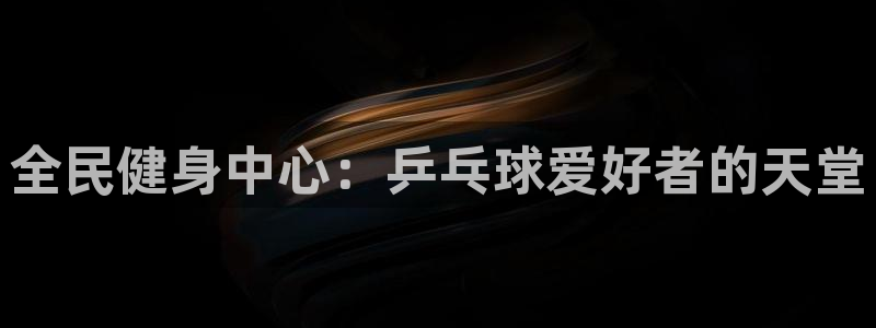 尊龙凯时和九游会哪个平台好一点：全民健身中心：乒乓球爱好