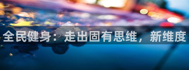 尊龙凯时最新平台登陆：全民健身：走出固有思维，新维度